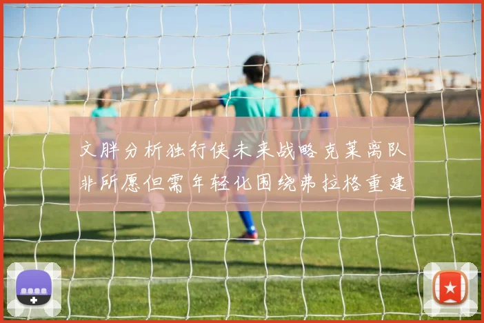 文胖分析独行侠未来战略克莱离队非所愿但需年轻化围绕弗拉格重建