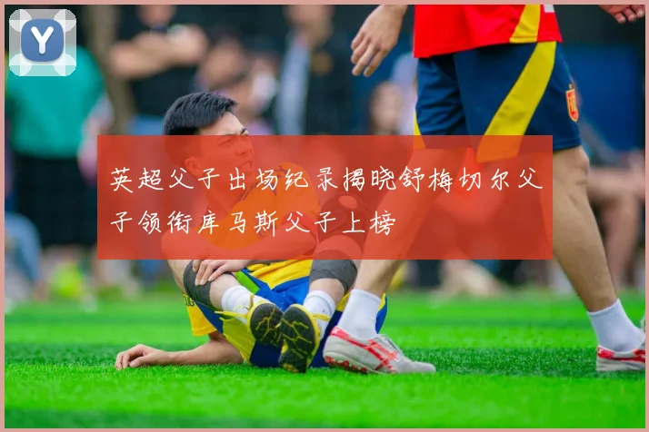 英超父子出场纪录揭晓舒梅切尔父子领衔库马斯父子上榜